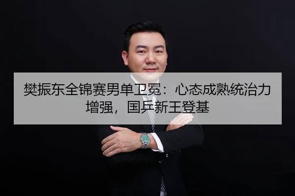 樊振东全锦赛男单卫冕：心态成熟统治力增强，国乒新王登基