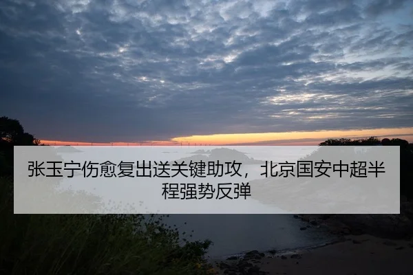 张玉宁伤愈复出送关键助攻，北京国安中超半程强势反弹