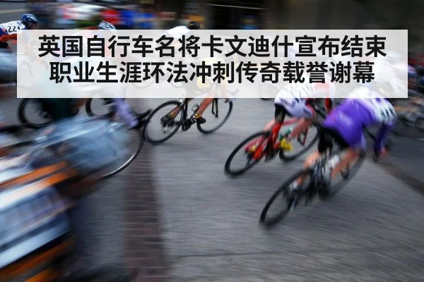 英国自行车名将卡文迪什宣布结束职业生涯环法冲刺传奇载誉谢幕